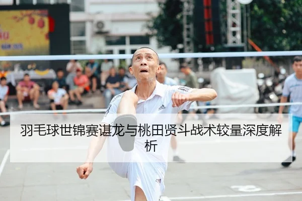 羽毛球世锦赛谌龙与桃田贤斗战术较量深度解析